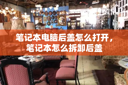 笔记本电脑后盖怎么打开，笔记本怎么拆卸后盖-第1张图片-星选测评