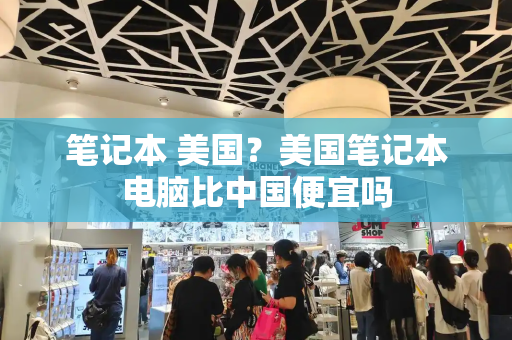 笔记本 美国？美国笔记本电脑比中国便宜吗-第1张图片-星选测评