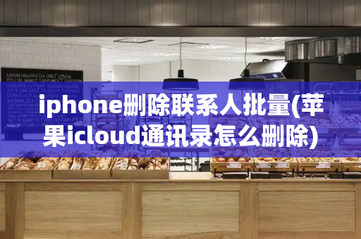 iphone删除联系人批量(苹果icloud通讯录怎么删除)