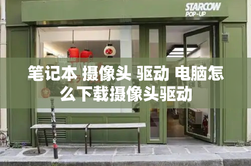 笔记本 摄像头 驱动 电脑怎么下载摄像头驱动-第1张图片-星选测评