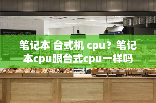笔记本 台式机 cpu？笔记本cpu跟台式cpu一样吗-第1张图片-星选测评