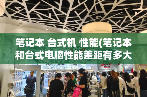 笔记本 台式机 性能(笔记本和台式电脑性能差距有多大)-第1张图片-星选测评