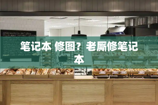 笔记本 修图？老厮修笔记本-第1张图片-星选测评
