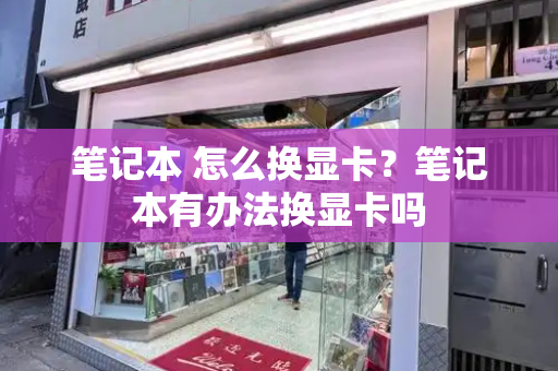 笔记本 怎么换显卡？笔记本有办法换显卡吗-第1张图片-星选测评
