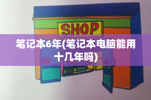 笔记本6年(笔记本电脑能用十几年吗)