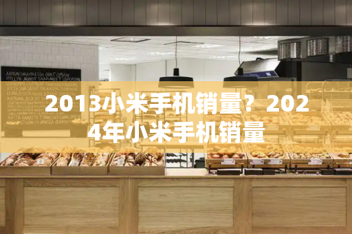 2013小米手机销量？2024年小米手机销量-第1张图片-星选测评