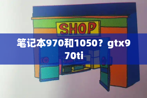 笔记本970和1050？gtx970ti-第1张图片-星选测评