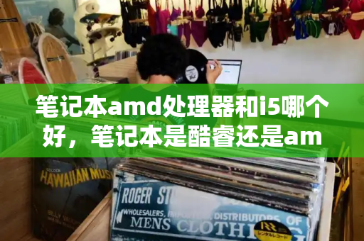 笔记本amd处理器和i5哪个好，笔记本是酷睿还是amd好