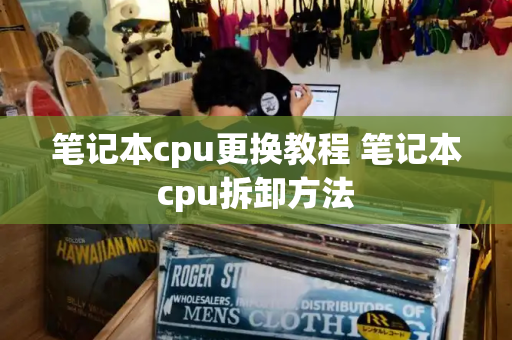 笔记本cpu更换教程 笔记本cpu拆卸方法-第1张图片-星选测评