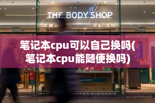 笔记本cpu可以自己换吗(笔记本cpu能随便换吗)