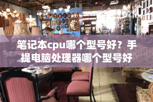 笔记本cpu哪个型号好？手提电脑处理器哪个型号好