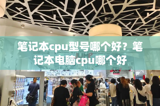 笔记本cpu型号哪个好？笔记本电脑cpu哪个好