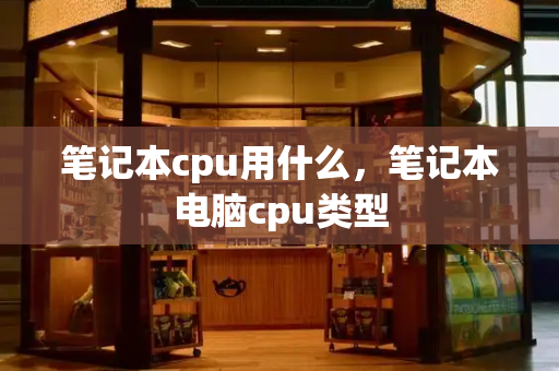 笔记本cpu用什么，笔记本电脑cpu类型