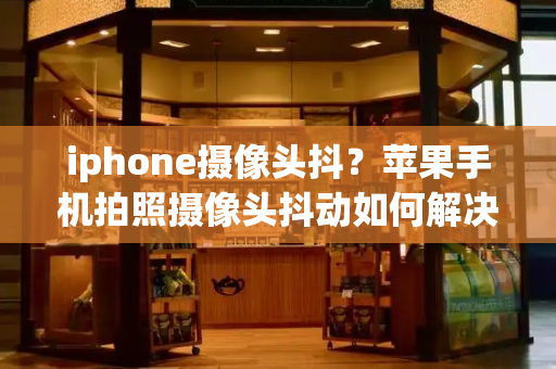 iphone摄像头抖？苹果手机拍照摄像头抖动如何解决