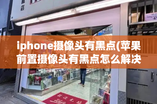 iphone摄像头有黑点(苹果前置摄像头有黑点怎么解决)