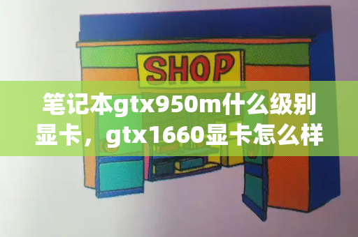 笔记本gtx950m什么级别显卡，gtx1660显卡怎么样
