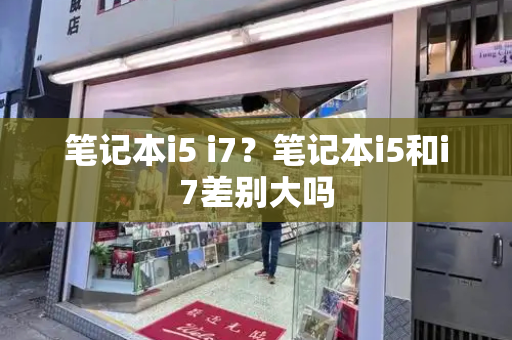笔记本i5 i7？笔记本i5和i7差别大吗-第1张图片-星选测评
