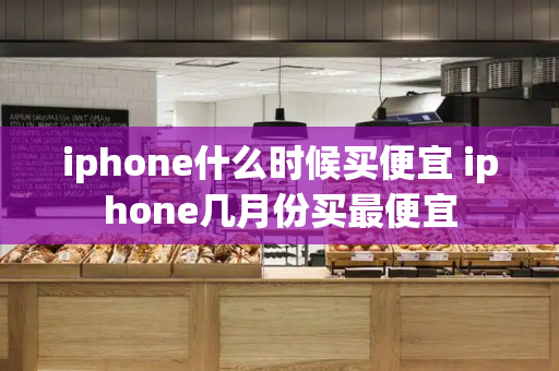 iphone什么时候买便宜 iphone几月份买最便宜