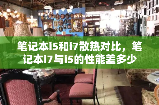 笔记本i5和i7散热对比，笔记本i7与i5的性能差多少-第1张图片-星选测评