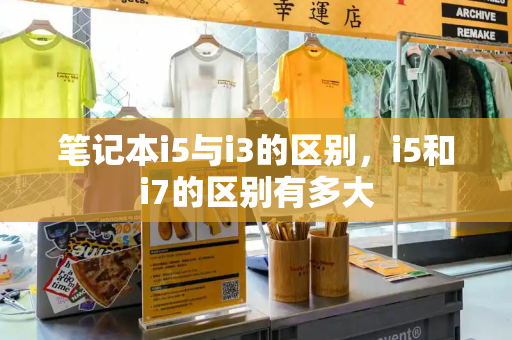笔记本i5与i3的区别，i5和i7的区别有多大-第1张图片-星选测评