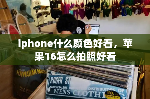 iphone什么颜色好看，苹果16怎么拍照好看-第1张图片-星选测评