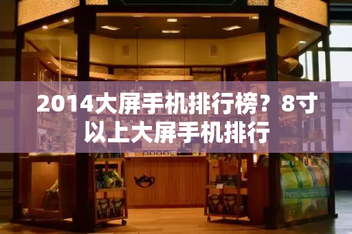 2014大屏手机排行榜？8寸以上大屏手机排行