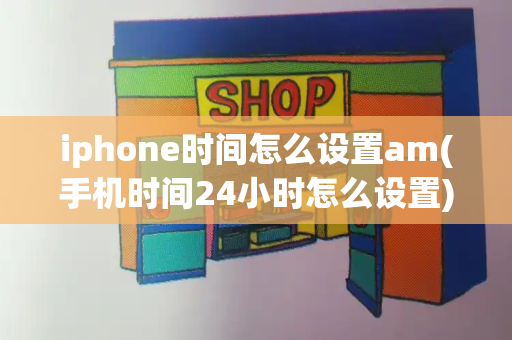 iphone时间怎么设置am(手机时间24小时怎么设置)