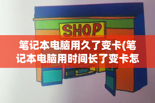 笔记本电脑用久了变卡(笔记本电脑用时间长了变卡怎么办)