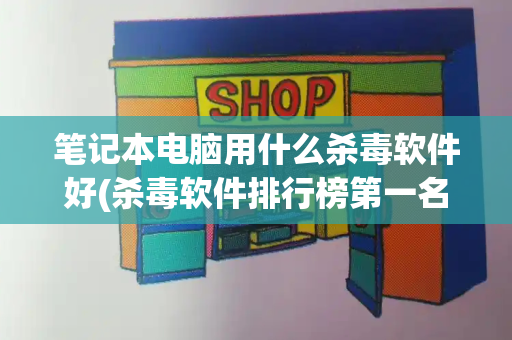 笔记本电脑用什么杀毒软件好(杀毒软件排行榜第一名)