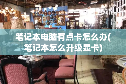 笔记本电脑有点卡怎么办(笔记本怎么升级显卡)