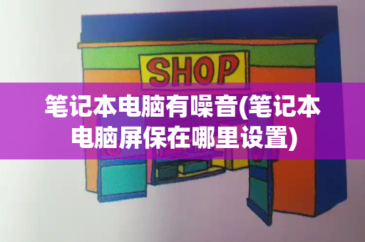 笔记本电脑有噪音(笔记本电脑屏保在哪里设置)-第1张图片-星选测评