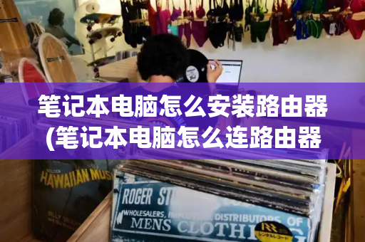 笔记本电脑怎么安装路由器(笔记本电脑怎么连路由器的无线网)