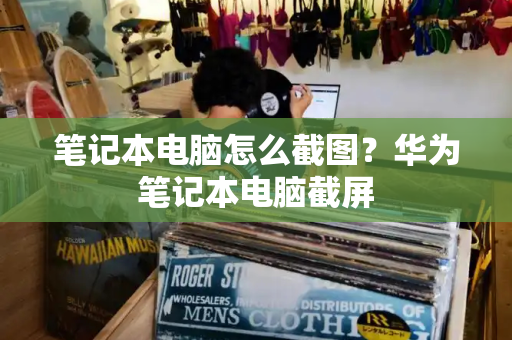 笔记本电脑怎么截图？华为笔记本电脑截屏-第1张图片-星选测评