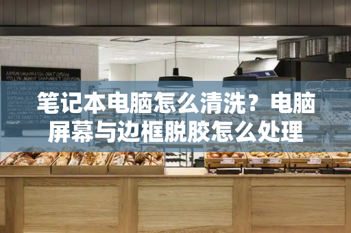 笔记本电脑怎么清洗？电脑屏幕与边框脱胶怎么处理-第1张图片-星选测评