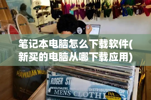 笔记本电脑怎么下载软件(新买的电脑从哪下载应用)