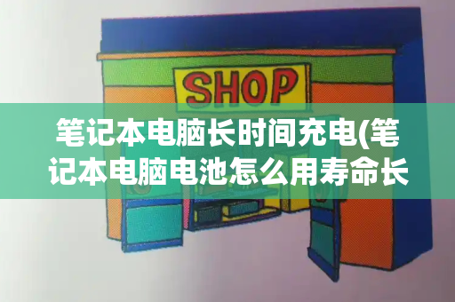 笔记本电脑长时间充电(笔记本电脑电池怎么用寿命长)