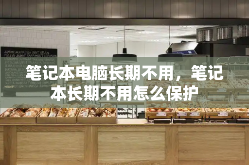 笔记本电脑长期不用，笔记本长期不用怎么保护