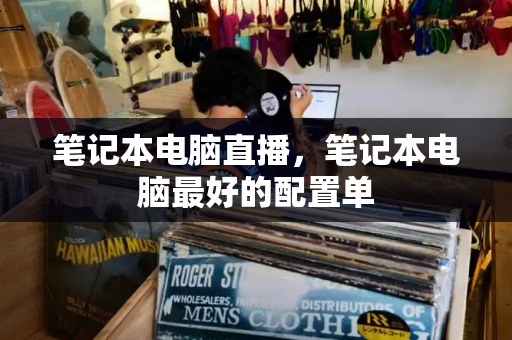 笔记本电脑直播，笔记本电脑最好的配置单