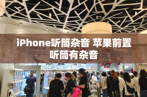 iPhone听筒杂音 苹果前置听筒有杂音