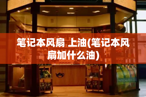 笔记本风扇 上油(笔记本风扇加什么油)