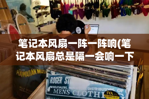 笔记本风扇一阵一阵响(笔记本风扇总是隔一会响一下)-第1张图片-星选测评
