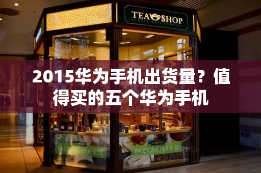 2015华为手机出货量？值得买的五个华为手机-第1张图片-星选测评