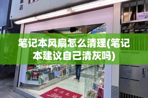 笔记本风扇怎么清理(笔记本建议自己清灰吗)
