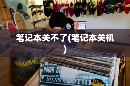 笔记本关不了(笔记本关机)-第1张图片-星选测评