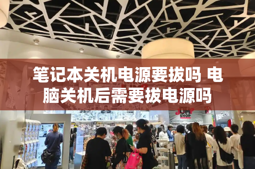 笔记本关机电源要拔吗 电脑关机后需要拔电源吗