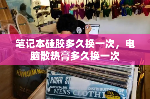 笔记本硅胶多久换一次，电脑散热膏多久换一次-第1张图片-星选测评