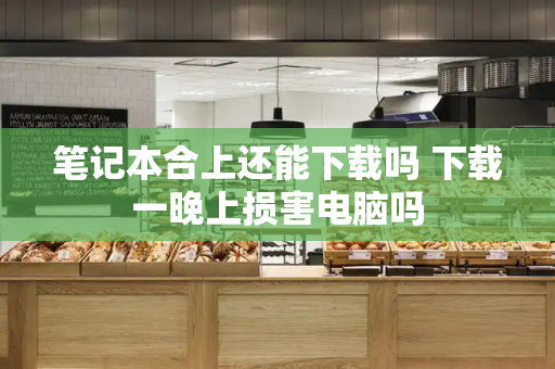 笔记本合上还能下载吗 下载一晚上损害电脑吗