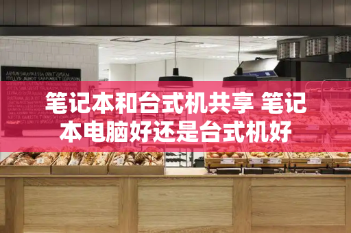笔记本和台式机共享 笔记本电脑好还是台式机好-第1张图片-星选测评