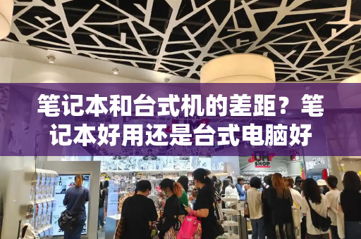笔记本和台式机的差距？笔记本好用还是台式电脑好-第1张图片-星选测评