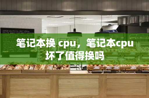 笔记本换 cpu，笔记本cpu坏了值得换吗-第1张图片-星选测评